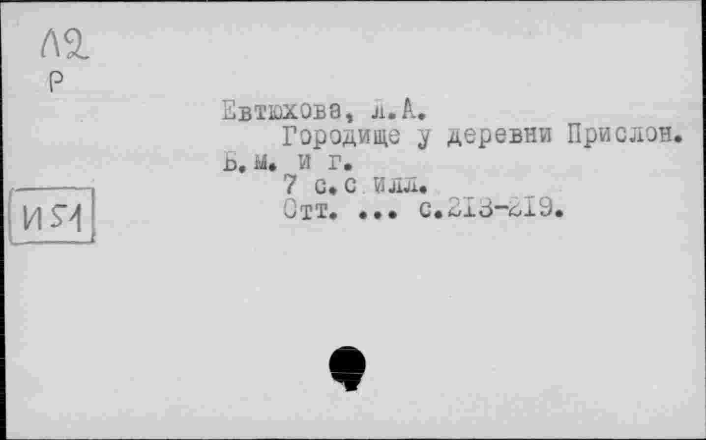 ﻿Л2. р
їїя|
Евтюхова, л. А,
Городище у деревни Прислон. Ь. ы. и г.
7 с» с илл.
Отт. ... с.213*”019.